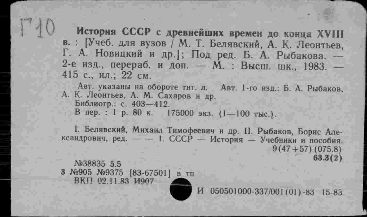 ﻿История СССР с древнейших времен до конца XVIII в. : [Учеб, для вузов / М. Т. Белявский, А. К- Леонтьев, Г. А. Новицкий и др.]; Под ред. Б. А. Рыбакова. — 2-е изд., перераб. и доп. — М. : Высш, шк., 1983. — 415 с., ил.; 22 см.
Авт. указаны на обороте тит. л. Авт. 1-го изд.: Б. А. Рыбаков, А. К. Леонтьев, А. М. Сахаров и др.
Библиогр.: с. 403—412.
В пер. : 1 р. 80 к. 175000 экз. (1 —100 тыс.),.
I. Белявский, Михаил Тимофеевич и др. II. Рыбаков, Борис Александрович, ред. — — 1. СССР — История — Учебники и пособия. 9(47 + 57) (075.8) 63.3(2) №38835 5.5
3 №905 №9375 [83-67501) в тп
ВКП 02.11.83 И907
И 050501000-337/001 (01)-83 15-83